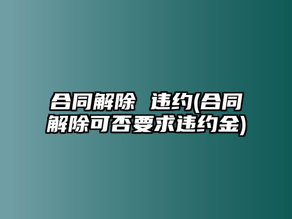 合同解除 違約(合同解除可否要求違約金)