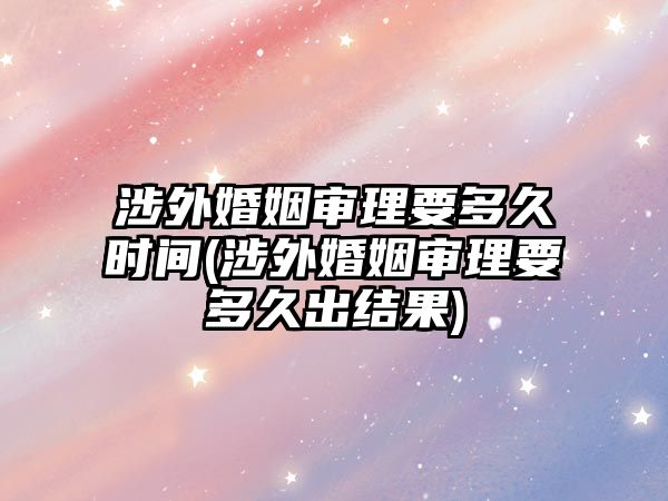 涉外婚姻審理要多久時(shí)間(涉外婚姻審理要多久出結(jié)果)