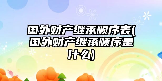 國外財產繼承順序表(國外財產繼承順序是什么)