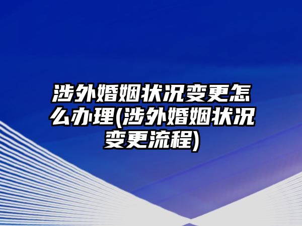 涉外婚姻狀況變更怎么辦理(涉外婚姻狀況變更流程)