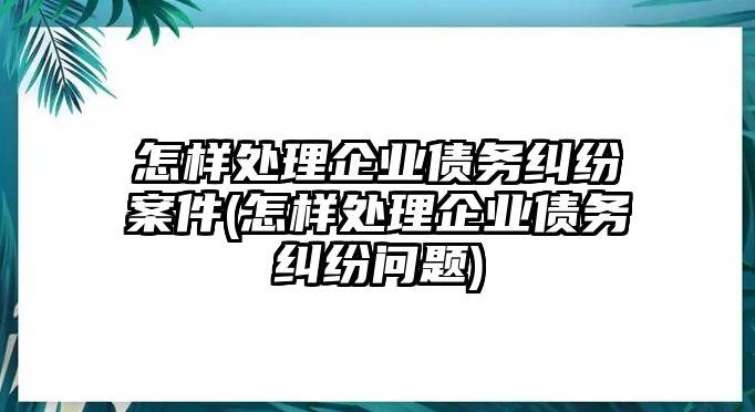 怎樣處理企業(yè)債務糾紛案件(怎樣處理企業(yè)債務糾紛問題)