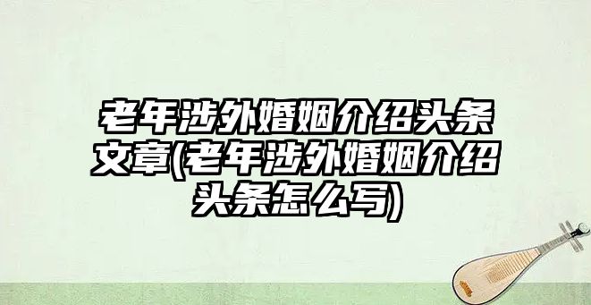 老年涉外婚姻介紹頭條文章(老年涉外婚姻介紹頭條怎么寫)