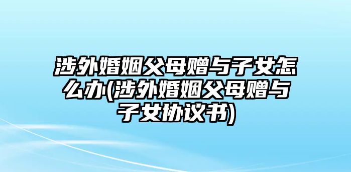 涉外婚姻父母贈與子女怎么辦(涉外婚姻父母贈與子女協(xié)議書)