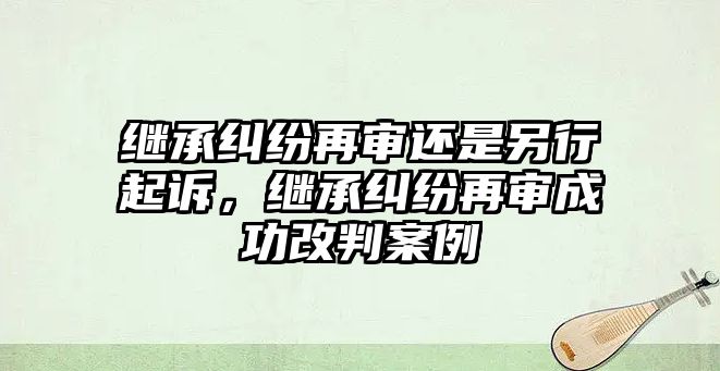 繼承糾紛再審還是另行起訴，繼承糾紛再審成功改判案例