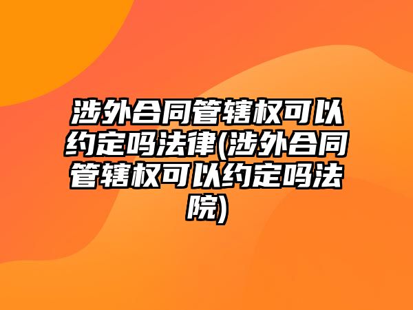 涉外合同管轄權可以約定嗎法律(涉外合同管轄權可以約定嗎法院)