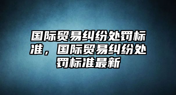 國際貿易糾紛處罰標準，國際貿易糾紛處罰標準最新