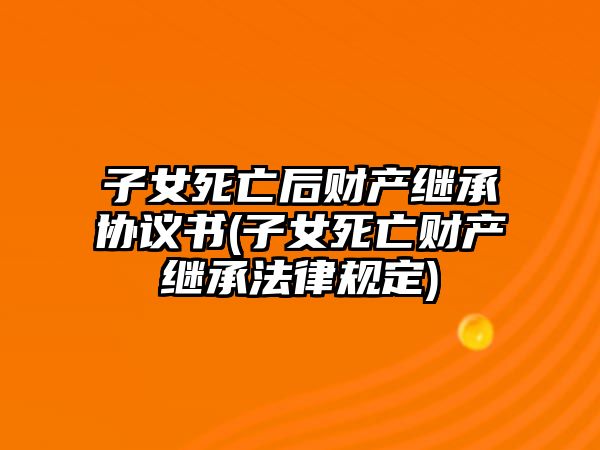 子女死亡后財產繼承協議書(子女死亡財產繼承法律規定)