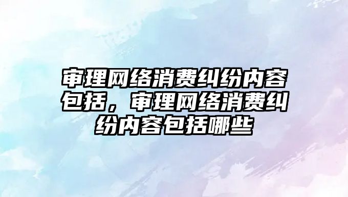 審理網絡消費糾紛內容包括，審理網絡消費糾紛內容包括哪些