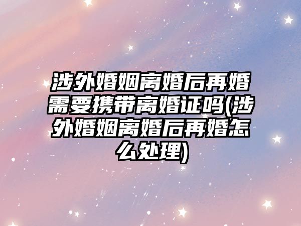 涉外婚姻離婚后再婚需要攜帶離婚證嗎(涉外婚姻離婚后再婚怎么處理)