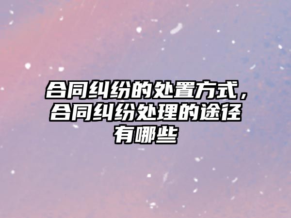 合同糾紛的處置方式，合同糾紛處理的途徑有哪些