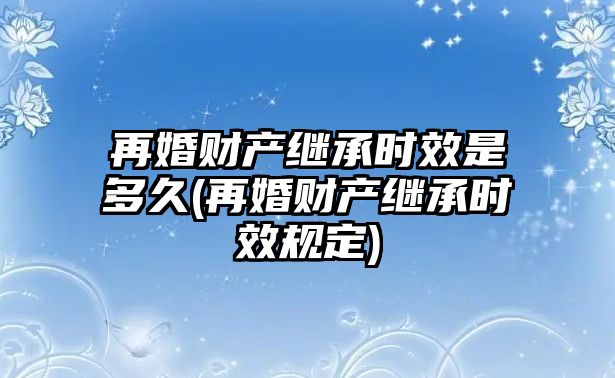 再婚財產繼承時效是多久(再婚財產繼承時效規定)