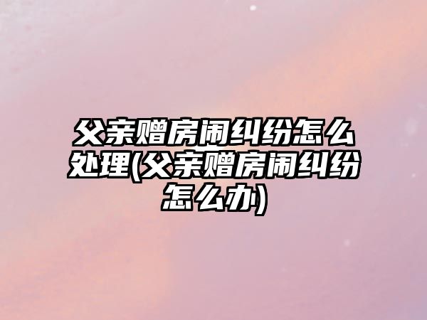 父親贈房鬧糾紛怎么處理(父親贈房鬧糾紛怎么辦)