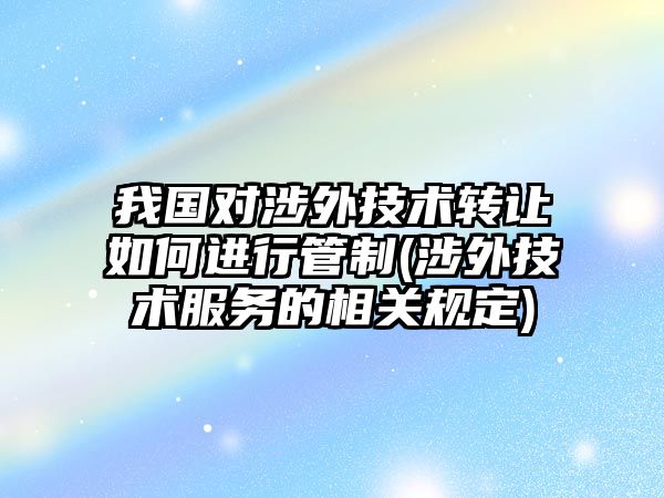 我國對涉外技術轉讓如何進行管制(涉外技術服務的相關規定)