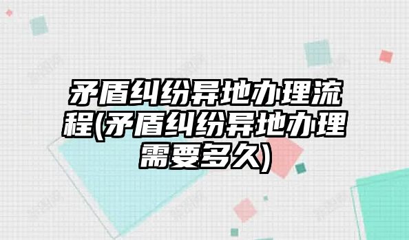 矛盾糾紛異地辦理流程(矛盾糾紛異地辦理需要多久)