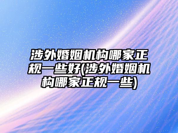 涉外婚姻機構哪家正規一些好(涉外婚姻機構哪家正規一些)