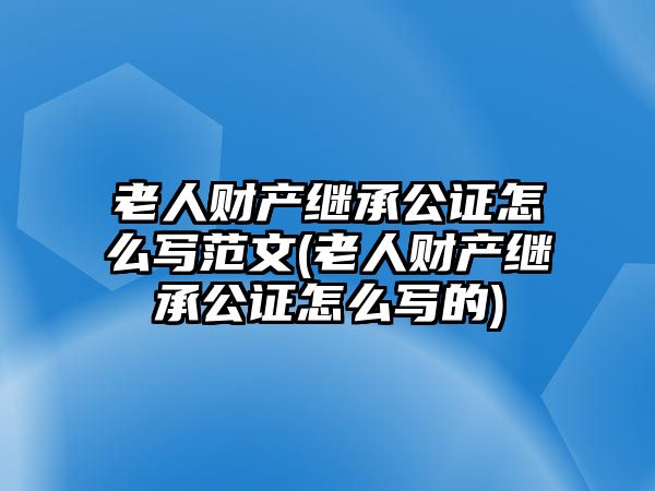 老人財產繼承公證怎么寫范文(老人財產繼承公證怎么寫的)