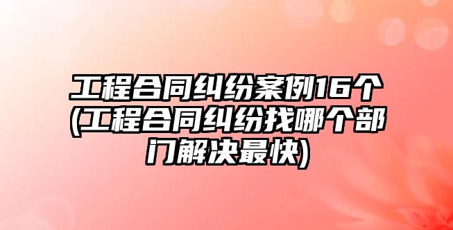 工程合同糾紛案例16個(gè)(工程合同糾紛找哪個(gè)部門解決最快)