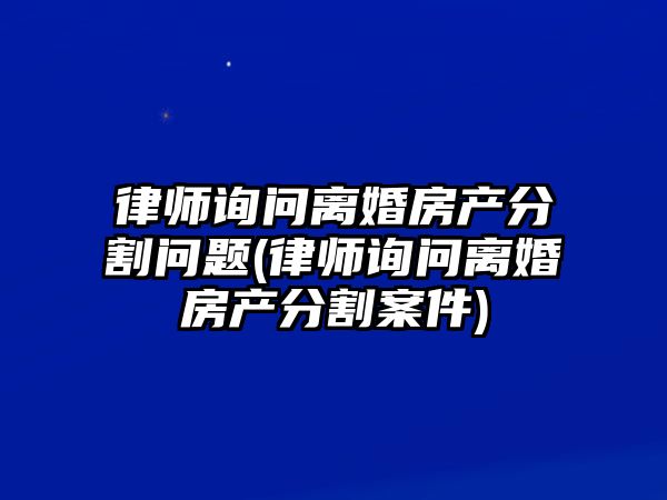 律師詢問離婚房產分割問題(律師詢問離婚房產分割案件)