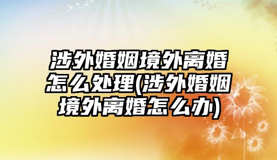 涉外婚姻境外離婚怎么處理(涉外婚姻境外離婚怎么辦)