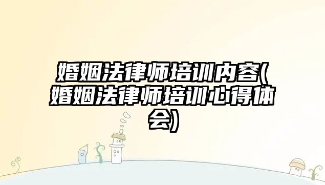 婚姻法律師培訓內容(婚姻法律師培訓心得體會)