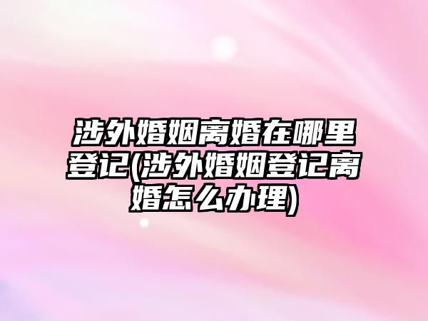 涉外婚姻離婚在哪里登記(涉外婚姻登記離婚怎么辦理)