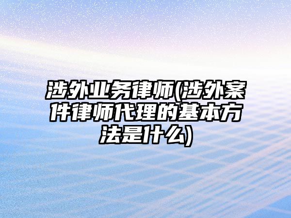 涉外業務律師(涉外案件律師代理的基本方法是什么)