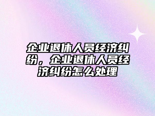 企業退休人員經濟糾紛，企業退休人員經濟糾紛怎么處理