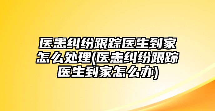 醫患糾紛跟蹤醫生到家怎么處理(醫患糾紛跟蹤醫生到家怎么辦)