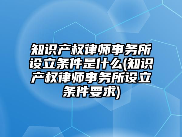 知識產權律師事務所設立條件是什么(知識產權律師事務所設立條件要求)