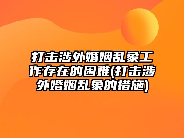 打擊涉外婚姻亂象工作存在的困難(打擊涉外婚姻亂象的措施)