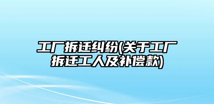 工廠拆遷糾紛(關(guān)于工廠拆遷工人及補(bǔ)償款)