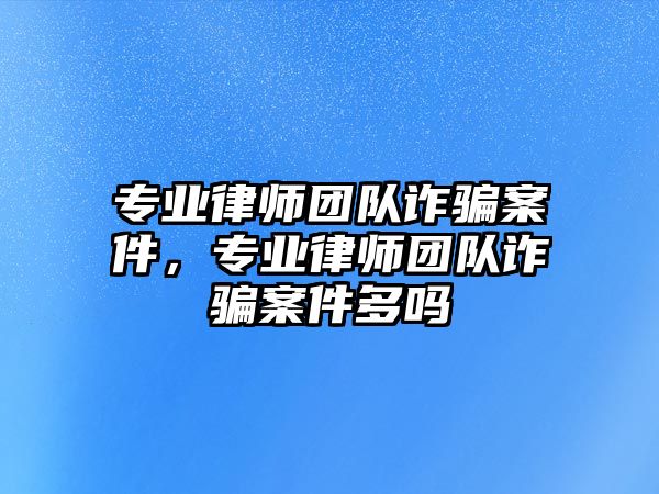 專業(yè)律師團隊詐騙案件，專業(yè)律師團隊詐騙案件多嗎