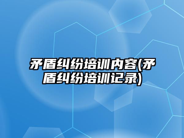 矛盾糾紛培訓內容(矛盾糾紛培訓記錄)