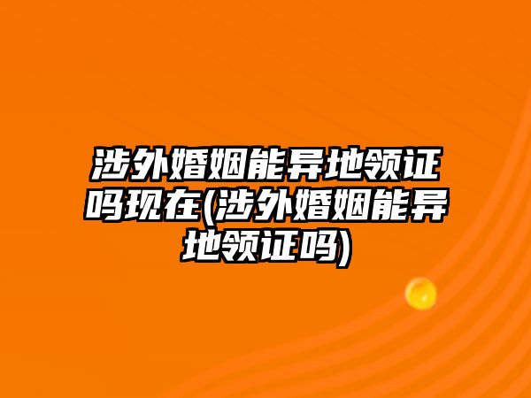 涉外婚姻能異地領(lǐng)證嗎現(xiàn)在(涉外婚姻能異地領(lǐng)證嗎)