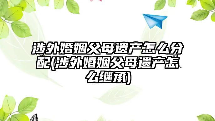 涉外婚姻父母遺產怎么分配(涉外婚姻父母遺產怎么繼承)