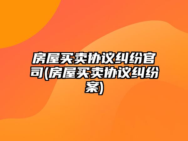 房屋買賣協(xié)議糾紛官司(房屋買賣協(xié)議糾紛案)