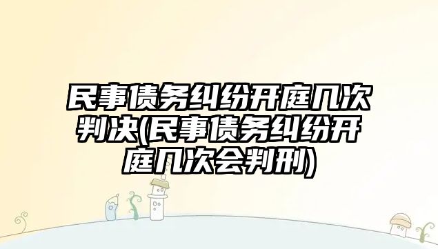 民事債務糾紛開庭幾次判決(民事債務糾紛開庭幾次會判刑)