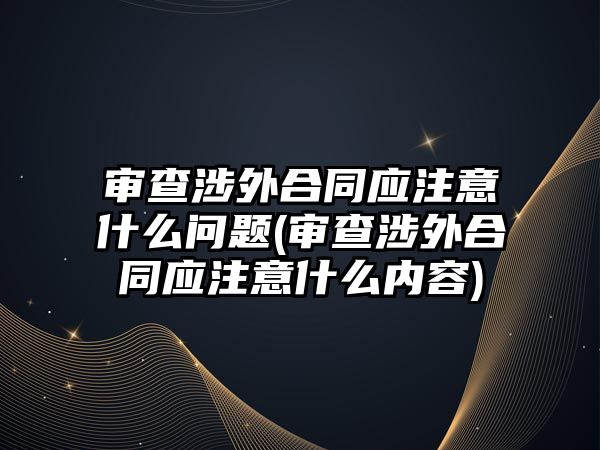 審查涉外合同應注意什么問題(審查涉外合同應注意什么內容)