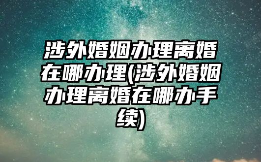 涉外婚姻辦理離婚在哪辦理(涉外婚姻辦理離婚在哪辦手續(xù))