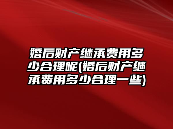 婚后財產繼承費用多少合理呢(婚后財產繼承費用多少合理一些)