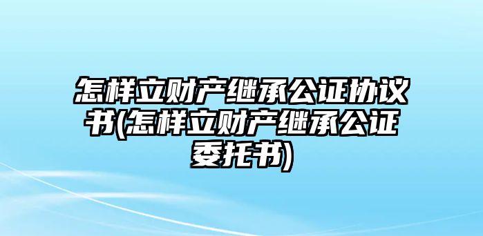 怎樣立財(cái)產(chǎn)繼承公證協(xié)議書(shū)(怎樣立財(cái)產(chǎn)繼承公證委托書(shū))