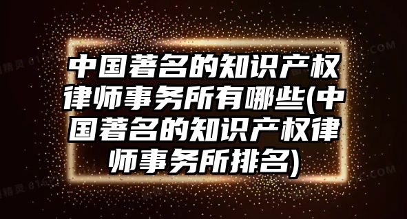 中國著名的知識產權律師事務所有哪些(中國著名的知識產權律師事務所排名)