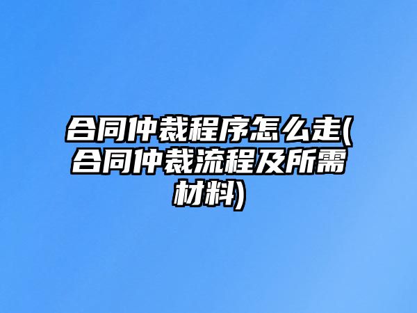 合同仲裁程序怎么走(合同仲裁流程及所需材料)