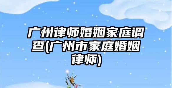 廣州律師婚姻家庭調查(廣州市家庭婚姻律師)