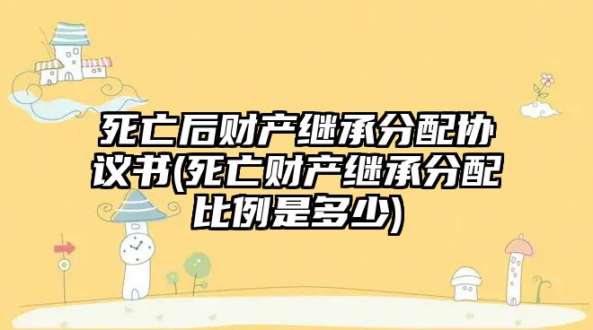 死亡后財產(chǎn)繼承分配協(xié)議書(死亡財產(chǎn)繼承分配比例是多少)