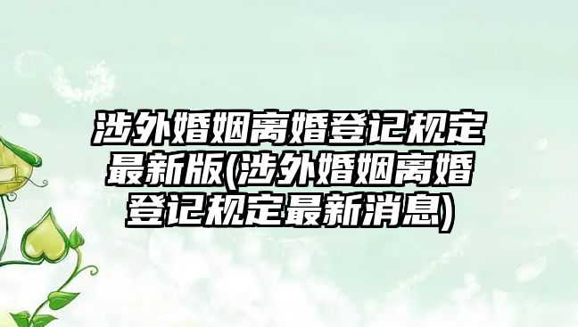 涉外婚姻離婚登記規定最新版(涉外婚姻離婚登記規定最新消息)