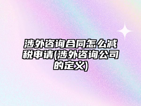 涉外咨詢合同怎么減稅申請(涉外咨詢公司的定義)