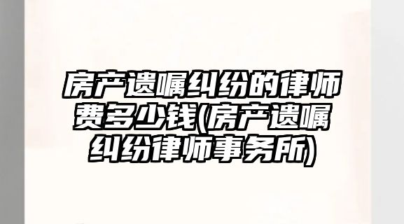 房產遺囑糾紛的律師費多少錢(房產遺囑糾紛律師事務所)