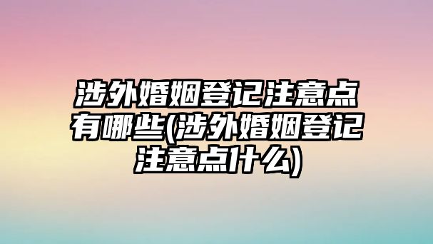 涉外婚姻登記注意點(diǎn)有哪些(涉外婚姻登記注意點(diǎn)什么)