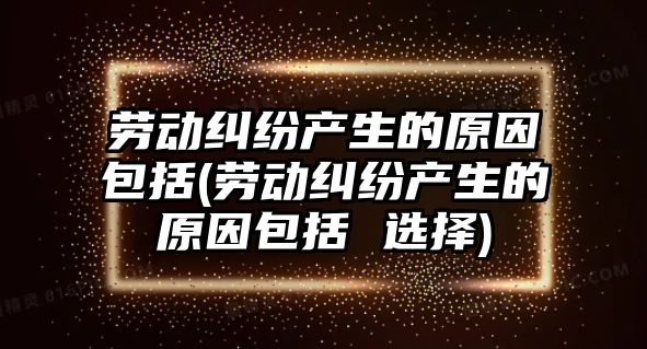 勞動糾紛產生的原因包括(勞動糾紛產生的原因包括 選擇)